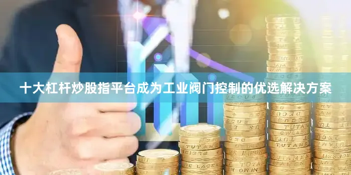 十大杠杆炒股指平台成为工业阀门控制的优选解决方案